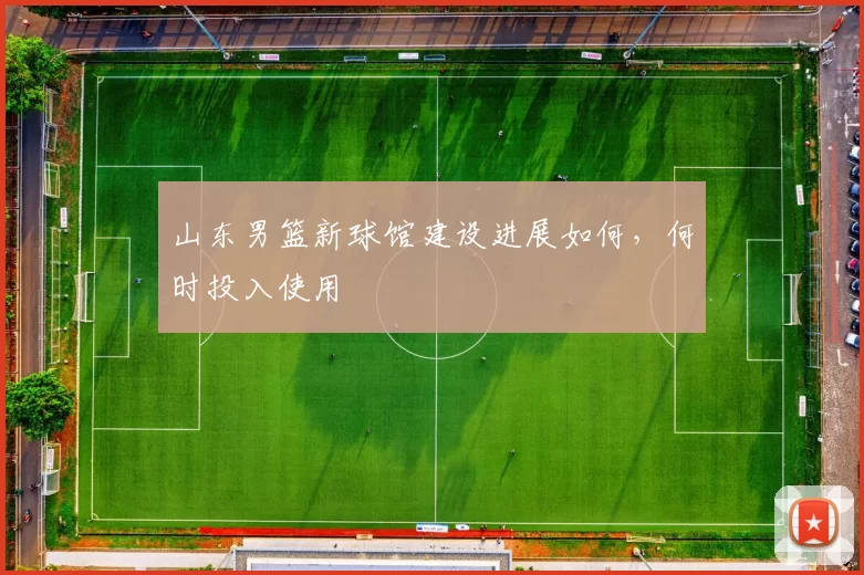 山东男篮新球馆建设进展如何，何时投入使用