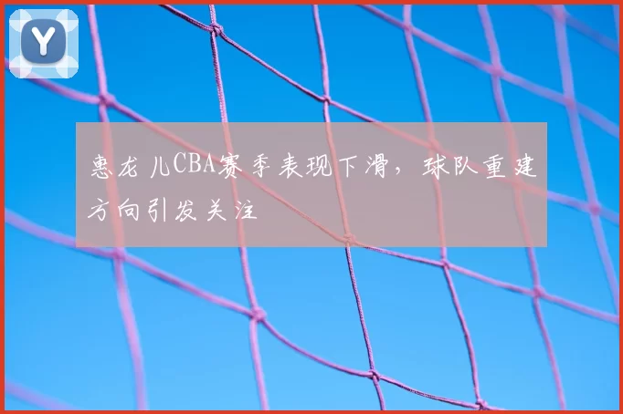 惠龙儿CBA赛季表现下滑，球队重建方向引发关注