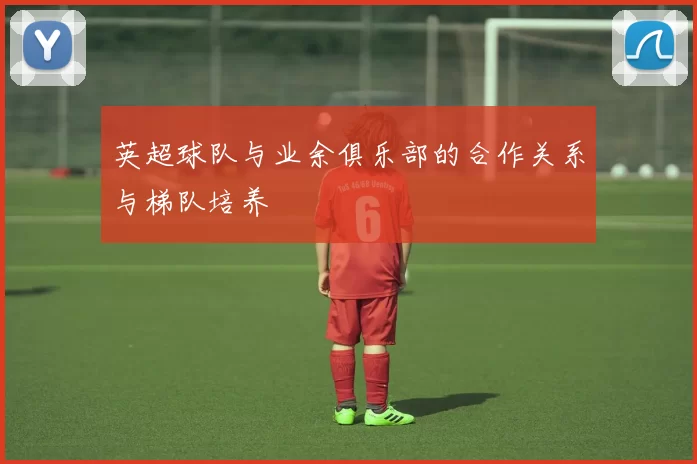 英超球队与业余俱乐部的合作关系与梯队培养