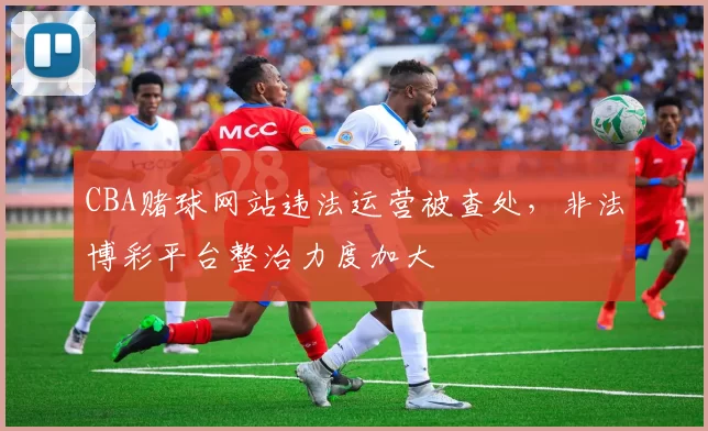 CBA赌球网站违法运营被查处，非法博彩平台整治力度加大