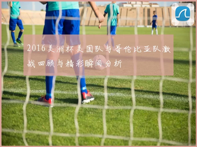 2016美洲杯美国队与哥伦比亚队激战回顾与精彩瞬间分析