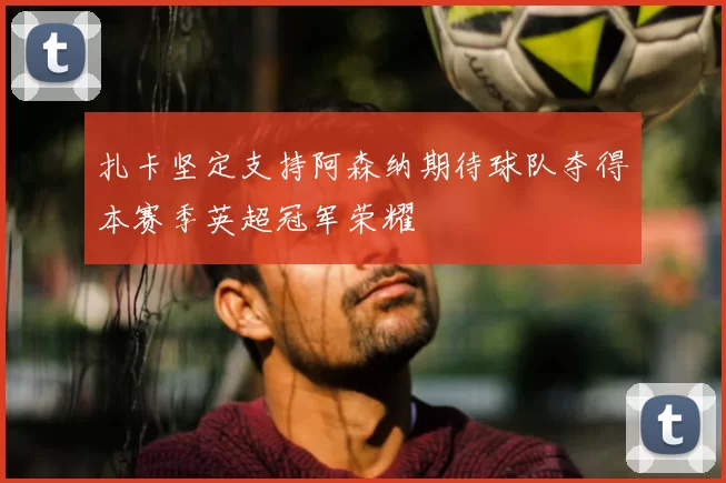 扎卡坚定支持阿森纳期待球队夺得本赛季英超冠军荣耀