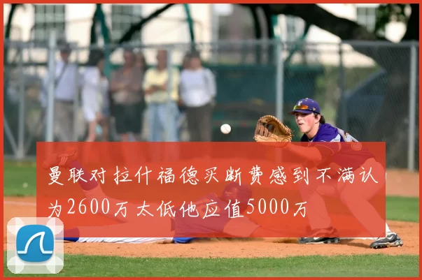 曼联对拉什福德买断费感到不满认为2600万太低他应值5000万