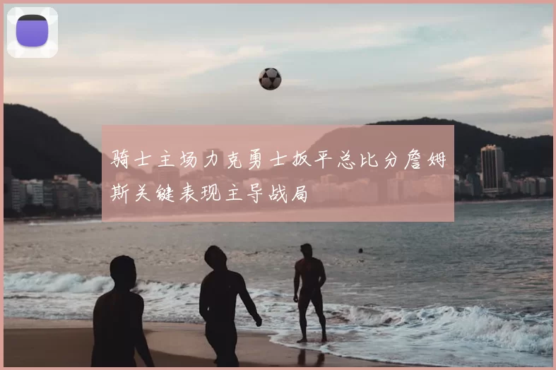骑士主场力克勇士扳平总比分詹姆斯关键表现主导战局