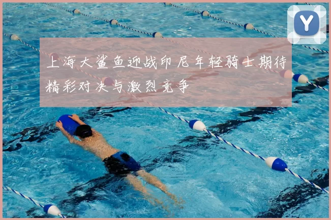 上海大鲨鱼迎战印尼年轻骑士期待精彩对决与激烈竞争