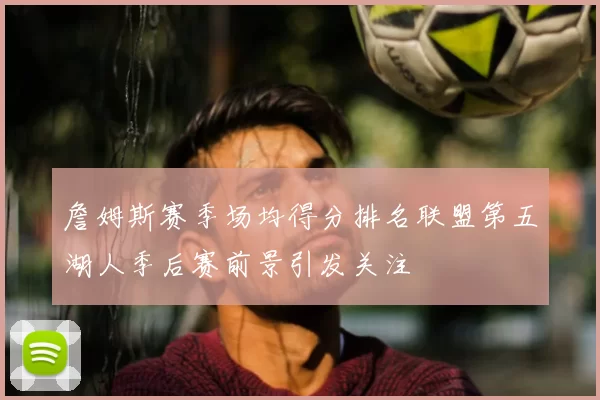 詹姆斯赛季场均得分排名联盟第五湖人季后赛前景引发关注