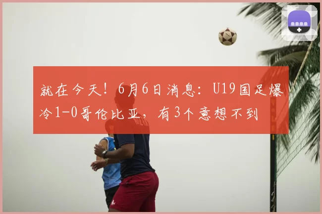 就在今天！6月6日消息：U19国足爆冷1-0哥伦比亚，有3个意想不到