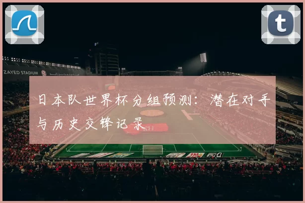 日本队世界杯分组预测：潜在对手与历史交锋记录
