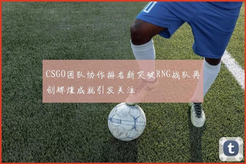 CSGO团队协作排名新突破RNG战队再创辉煌成就引发关注