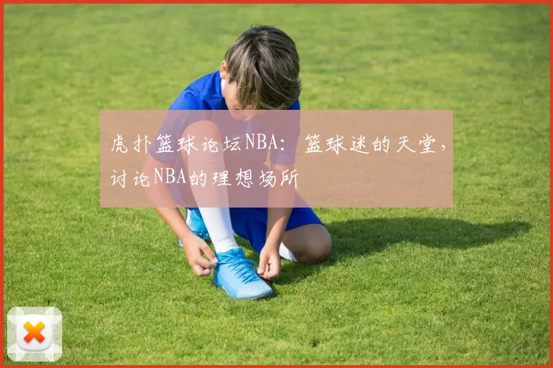 虎扑篮球论坛NBA：篮球迷的天堂，讨论NBA的理想场所