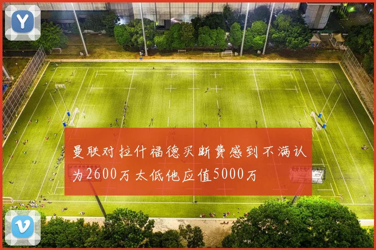 曼联对拉什福德买断费感到不满认为2600万太低他应值5000万