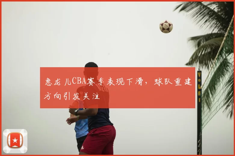 惠龙儿CBA赛季表现下滑,球队重建方向引发关注