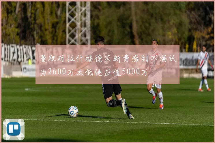 曼联对拉什福德买断费感到不满认为2600万太低他应值5000万