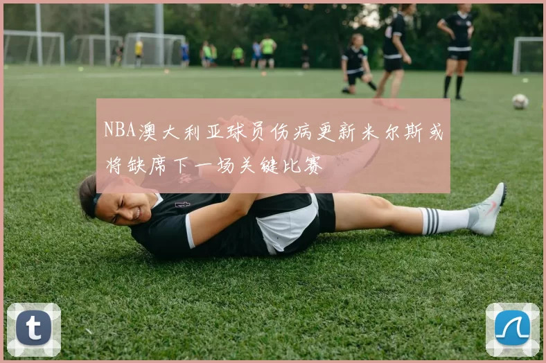 NBA澳大利亚球员伤病更新米尔斯或将缺席下一场关键比赛