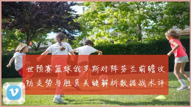 世预赛篮球俄罗斯对阵芬兰前瞻攻防走势与胜负关键解析数据战术评估