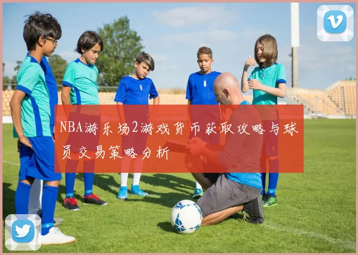 NBA游乐场2游戏货币获取攻略与球员交易策略分析