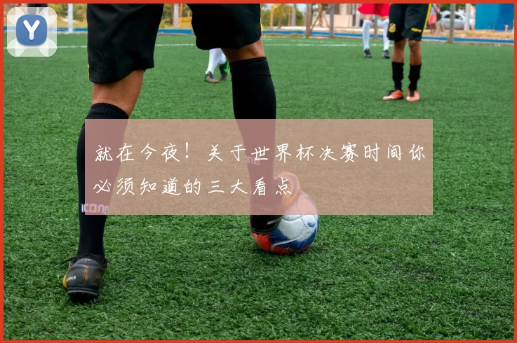 就在今夜！关于世界杯决赛时间你必须知道的三大看点
