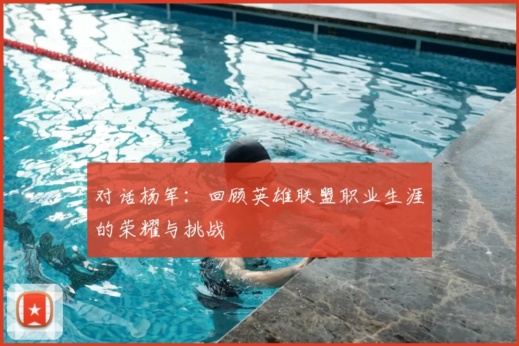 对话杨军：回顾英雄联盟职业生涯的荣耀与挑战