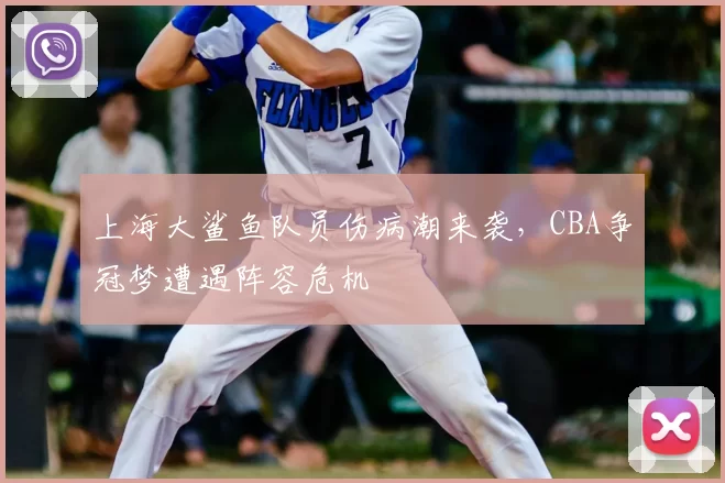 上海大鲨鱼队员伤病潮来袭，CBA争冠梦遭遇阵容危机