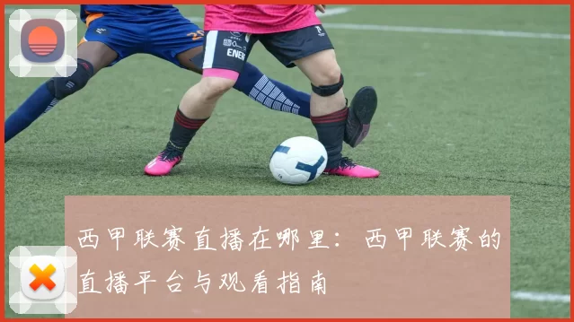 西甲联赛直播在哪里：西甲联赛的直播平台与观看指南