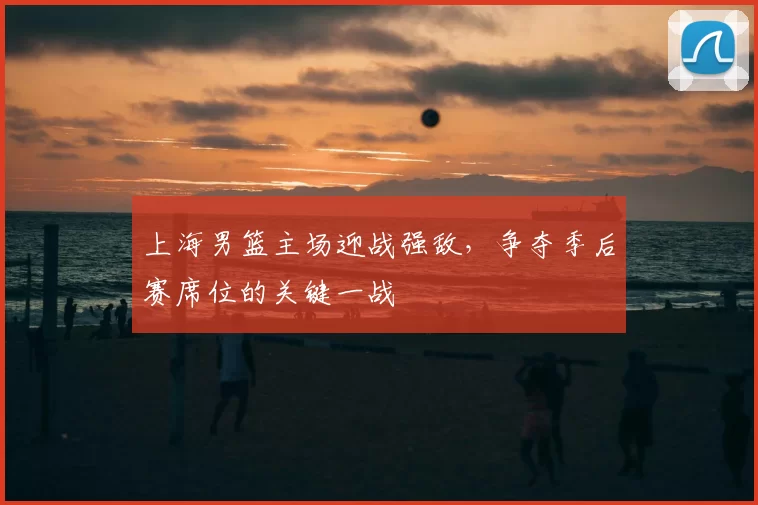 上海男篮主场迎战强敌,争夺季后赛席位的关键一战