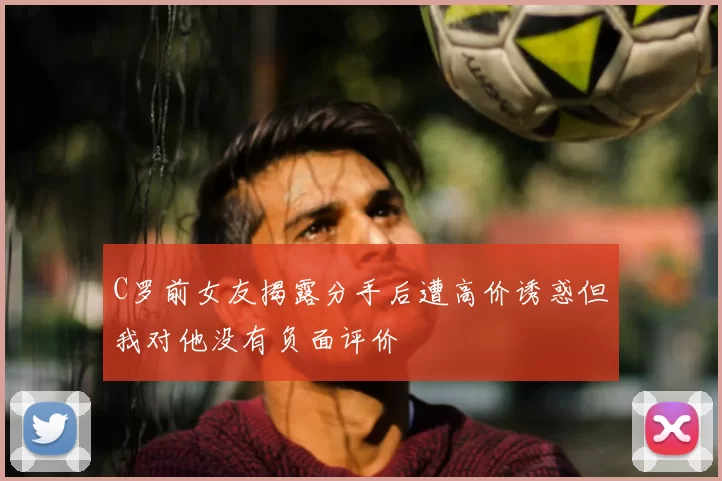 C罗前女友揭露分手后遭高价诱惑但我对他没有负面评价