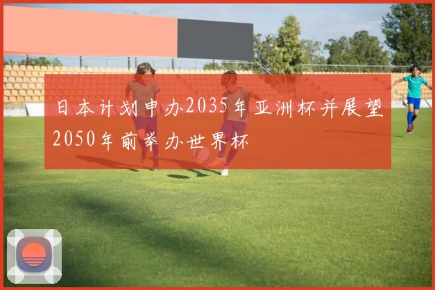 日本计划申办2035年亚洲杯并展望2050年前举办世界杯