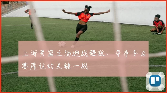 上海男篮主场迎战强敌,争夺季后赛席位的关键一战