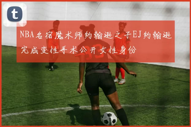 NBA名宿魔术师约翰逊之子EJ约翰逊完成变性手术公开女性身份
