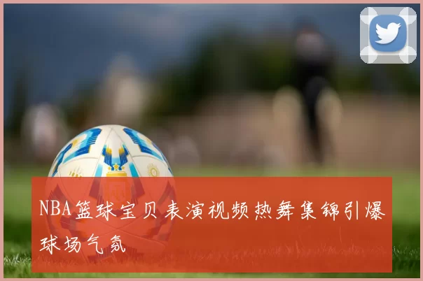 NBA篮球宝贝表演视频热舞集锦引爆球场气氛