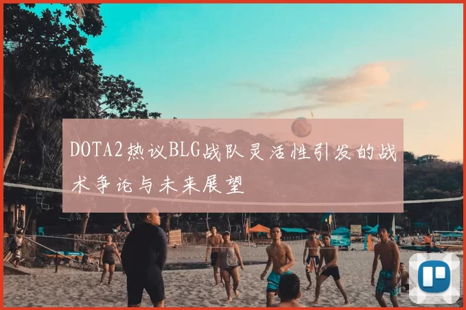 DOTA2热议BLG战队灵活性引发的战术争论与未来展望