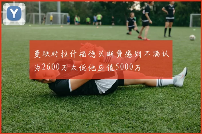 曼联对拉什福德买断费感到不满认为2600万太低他应值5000万