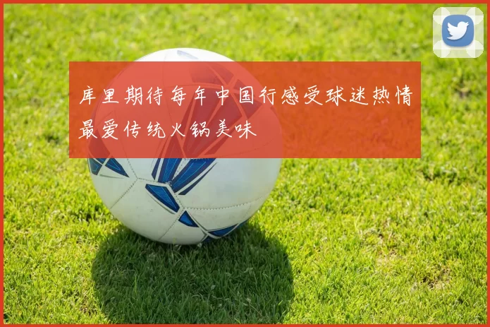 库里期待每年中国行感受球迷热情最爱传统火锅美味