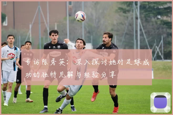 专访陈秀英：深入探讨她对足球成功的独特见解与经验分享