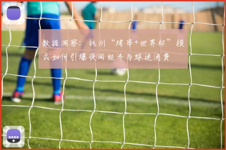 数据洞察:杭州“烤串+世界杯”模式如何引爆夜间经济与球迷消费